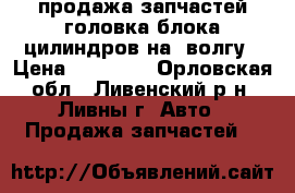 продажа запчастей головка блока цилиндров на21волгу › Цена ­ 10 000 - Орловская обл., Ливенский р-н, Ливны г. Авто » Продажа запчастей   
